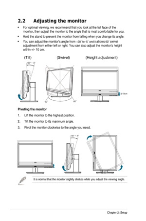 Page 142-2Chapter	2:	Setup
2.2 Adjusting the monitor
•		For	optimal	viewing,	we	recommend	that	you	look	at	the	full	face	of	the	
monitor,	then	adjust	the	monitor	to	the	angle	that	is	most	comfortable	for	you.
•	Hold	the	stand	to	prevent	the	monitor	from	falling	when	you	change	its	angle.
•		You	can	adjust	the	monitor’s	angle	from	+20˚	to	-5˚	and	it	allows	60˚	swivel 
adjustment	from	either	left	or	right.	You	can	also	adjust	the	monitor’s	height	
within	+/-	10	cm.
10cm
+20° ~ -5°
60° 
0° 60° 
         
Pivoting...