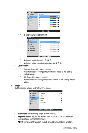 Page 203-4Chapter	3:	OSD	(On-Screen	Display)	menu	
* 6-axis	Saturation	adjustment.	
* Adjusts	the	gain	levels	for	R,	G,	B.
* Adjusts	the	black	level	offset	values	for	R,	G,	B.
•	Color Reset:	
* Current	Splendid	color	mode	reset: 
Resets	the	color	settings	of	current	color	mode	to	the	factory	
default value.
* All	Splendid	color	mode	reset: 
Resets	the	color	settings	of	all	color	modes	to	the	factory	default	
value.
3. Image
Set	the	image	related	setting	from	this	menu.
•	Sharpness:	the	adjusting	range	is	from	0...