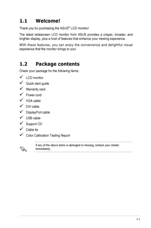 Page 71-1ASUS	PA246	Series	LCD	Monitor	
1.1 Welcome!  
Thank	you	for	purchasing	the	ASUS®	LCD	monitor!
The	latest	 widescreen	 LCD	monitor	 from	ASUS	 provides	 a	crisper,	 broader,	 and	
brighter	display,	plus	a	host	of	features	that	enhance	your	viewing	experience.	
W i t h	t h e s e	 f e a t u r e s ,	 y o u	c a n	e n j o y	 t h e	c o n v e n i e n c e	 a n d	d e l i g h t f u l	 v i s u a l	
experience	that	the	monitor	brings	to	you!
1.2 Package contents
Check	your	package	for	the	following	items:
			LCD...