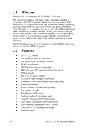 Page 121-2 1-21-2 1-2
1-2
Chapter 1: Product introduction Chapter 1: Product introductionChapter 1: Product introduction Chapter 1: Product introduction
Chapter 1: Product introduction
1.1 Welcome!
Thank you for purchasing the ASUS®  PG191 LCD monitor!
The LCD monitor features high-quality audio technology, including a
detachable 15W ASUS Power Bass System and the most advanced SRS
TruSurround XT™ sound effect which help provide vivid melody, enhancing
your audio enjoyment while you watch movies, play games, or...