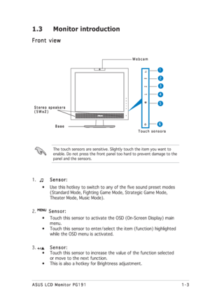 Page 131-3 1-31-3 1-3
1-3
ASUS LCD Monitor PG191 ASUS LCD Monitor PG191ASUS LCD Monitor PG191 ASUS LCD Monitor PG191
ASUS LCD Monitor PG191
1.  Sensor: Sensor:Sensor: Sensor:
Sensor:
• Use this hotkey to switch to any of the five sound preset modes
(Standard Mode, Fighting Game Mode, Strategic Game Mode,
Theater Mode, Music Mode).
2.  
   Sensor:    Sensor:   Sensor:    Sensor:
   Sensor:
• Touch this sensor to activate the OSD (On-Screen Display) main
menu.
• Touch this sensor to enter/select the item...