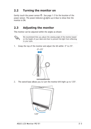 Page 192-3 2-32-3 2-3
2-3
ASUS LCD Monitor PG191 ASUS LCD Monitor PG191ASUS LCD Monitor PG191 ASUS LCD Monitor PG191
ASUS LCD Monitor PG191
2.3 Adjusting the monitor
This monitor can be adjusted within the angles as shown:
We recommend that you adjust the viewing angle of the monitor based
on the height of your desk and chair to prevent the light from reflecting
to your eyes.
1. Grasp the top of the monitor and adjust the tilt within -5º to 25º.
2. The swivel base allows you to turn the monitor left/right up to...