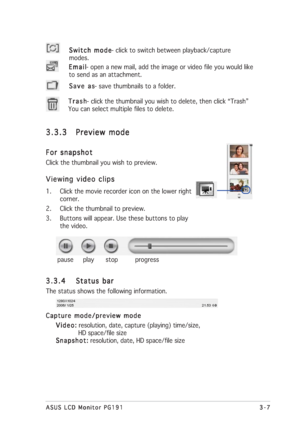 Page 273-7 3-73-7 3-7
3-7
ASUS LCD Monitor PG191 ASUS LCD Monitor PG191ASUS LCD Monitor PG191 ASUS LCD Monitor PG191
ASUS LCD Monitor PG191
Switch mode Switch modeSwitch mode Switch mode
Switch mode- click to switch between playback/capture
modes.
Save as Save asSave as Save as
Save as- save thumbnails to a folder. Email EmailEmail Email
Email- open a new mail, add the image or video file you would like
to send as an attachment.
Trash TrashTrash Trash
Trash- click the thumbnail you wish to delete, then click...