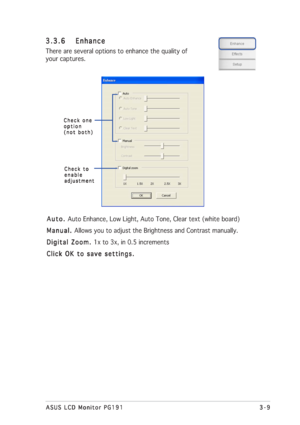 Page 293-9 3-93-9 3-9
3-9
ASUS LCD Monitor PG191 ASUS LCD Monitor PG191ASUS LCD Monitor PG191 ASUS LCD Monitor PG191
ASUS LCD Monitor PG191
Auto.  Auto. Auto.  Auto. 
Auto. Auto Enhance, Low Light, Auto Tone, Clear text (white board)
Manual.  Manual. Manual.  Manual. 
Manual. Allows you to adjust the Brightness and Contrast manually.
Digital Zoom.  Digital Zoom. Digital Zoom.  Digital Zoom. 
Digital Zoom. 1x to 3x, in 0.5 increments
Click OK to save settings. Click OK to save settings.Click OK to save settings....