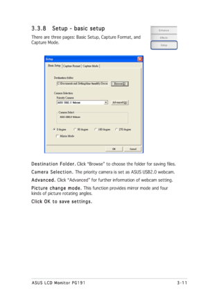 Page 313-11 3-113-11 3-11
3-11
ASUS LCD Monitor PG191 ASUS LCD Monitor PG191ASUS LCD Monitor PG191 ASUS LCD Monitor PG191
ASUS LCD Monitor PG191
Destination Folder. Destination Folder.Destination Folder. Destination Folder.
Destination Folder. Click “Browse” to choose the folder for saving files.
Camera Selection.  Camera Selection. Camera Selection.  Camera Selection. 
Camera Selection. The priority camera is set as ASUS USB2.0 webcam.
Advanced.  Advanced. Advanced.  Advanced. 
Advanced. Click “Advanced” for...