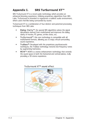 Page 364-2 4-24-2 4-2
4-2
Chapter 4: Appendix Chapter 4: AppendixChapter 4: Appendix Chapter 4: Appendix
Chapter 4: Appendix
Appendix I. SRS TurSurround XT™
SRS TruSurround XT is a novel audio technology which provides an
enhanced listening experience. Utilizing proprietary algorithms from SRS
Labs, TruSurround is intended to regenerate a realistic audio environment,
where users feel like being surrounded by sound.
TruSurround XT is a combination of four distinct and patented processing
techniques from SRS...
