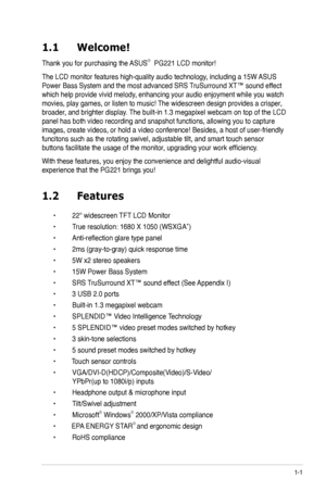 Page 11
1-1ASUS PG221 LCD Monitor 
1.1 Welcome!  
Thank you for purchasing the ASUS®  PG221 LCD monitor!
The LCD monitor features high-quality audio technology, including a 15W ASUS 
Power Bass System and the most advanced SRS TruSurround XT™ sound effect 
which help provide vivid melody, enhancing your audio enjoyment while you watch 
movies, play games, or listen to music! The widescreen design provides a crisper, 
broader, and brighter display. The built-in 1.3 megapixel webcam on top of the LCD 
panel has...
