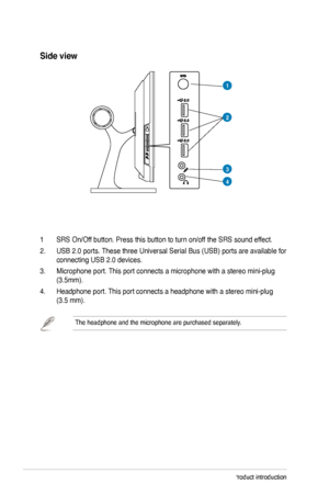 Page 14
1-4Chapter 1: Product introduction

Side view
3
4
1 SRS On/Off button. Press this button to turn on/off the SRS sound effect.
2. USB 2.0 ports. These three Universal Serial Bus (USB) ports are available for 
connecting USB 2.0 devices. 
3. Microphone port. This port connects a microphone with a stereo mini-plug 
(3.5mm).  
4. Headphone port. This port connects a headphone with a stereo mini-plug  
(3.5 mm).
The headphone and the microphone are purchased separately.  
1
2
 