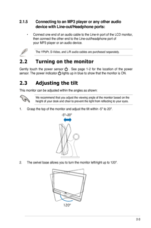 Page 19
2-3ASUS PG221 LCD Monitor 

2.3 Adjusting the tilt
This monitor can be adjusted within the angles as shown:
We recommend that you adjust the viewing angle of the monitor based on th\
e height of your desk and chair to prevent the light from reflecting to your eyes.
1. Grasp the top of the monitor and adjust the tilt within -5º to 20º\
.
2. The swivel base allows you to turn the monitor left/right up to 120º.   
2.2  Turning on the monitor
Gently  touch  the  power  sensor   .  See  page  1-2  for  the...