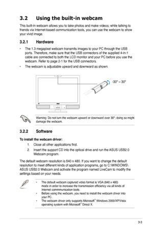 Page 23
3-3ASUS PG221 LCD Monitor 

 
3.2  Using the built-in webcam 
This built-in webcam allows you to take photos and make videos; while t alking to 
friends via Internet-based communication tools, you can use the webcam to show 
your vivid image.   
3.2.1 Hardware 
• The 1.3 megapixel webcam transmits images to your PC through the USB 
ports. Therefore, make sure that the USB connectors of the supplied 4-in-1 
cable are connected to both the LCD monitor and your PC before you use the 
webcam. Refer to page...