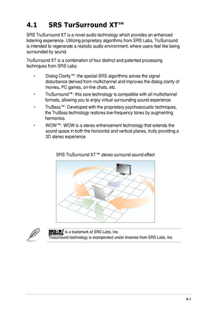 Page 25
4-1ASUS PG221 LCD Monitor 
4.1 SRS TurSurround XT™
SRS TruSurround XT is a novel audio technology which provides an enhanced 
listening experience. Utilizing proprietary algorithms from SRS Labs,  TruSurround 
is intended to regenerate a realistic audio environment, where users fee\
l like being 
surrounded by sound. 
TruSurround XT is a combination of four distinct and patented processing 
techniques from SRS Labs: 
 •  Dialog Clarity™: the special SRS algorithms solves the signal    
 disturbance...