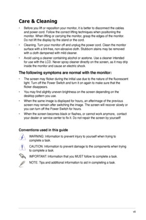 Page 7
vii

Care & Cleaning 
• Before you lift or reposition your monitor, it is better to disconnect the cables 
and power cord. Follow the correct lifting techniques when positioning t\
he 
monitor. When lifting or carrying the monitor, grasp the edges of the monitor. 
Do not lift the display by the stand or the cord. 
• Cleaning. Turn your monitor off and unplug the power cord. Clean the monitor 
surface with a lint-free, non-abrasive cloth. Stubborn stains may be rem\
oved 
with a cloth dampened with mild...