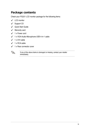 Page 9
ix

Package contents
Check your PG221 LCD monitor package for the following items:
   LCD monitor
   Support CD
   Quick Start Guide
   Warranty card
   1 x Power cord
   1 x VGA-Audio-Microphone-USB 4-in-1 cable
   1 x DVI cable
   1 x RCA cable
   1 x Rear connector cover
If any of the above items is damaged or missing, contact your retailer immediately.
 