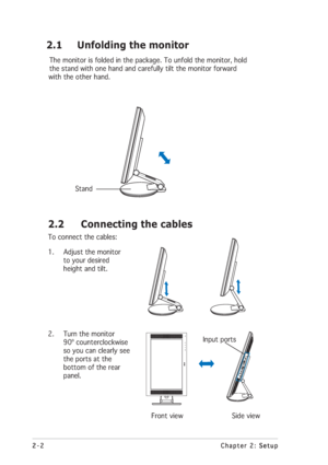 Page 162-2 2-22-2 2-2
2-2
Chapter 2: Setup Chapter 2: SetupChapter 2: Setup Chapter 2: Setup
Chapter 2: Setup
2.2 Connecting the cables
To connect the cables:
1. Adjust the monitor
to your desired
height and tilt.
2. Turn the monitor
90º counterclockwise
so you can clearly see
the ports at the
bottom of the rear
panel.
        Front view               Side view
        2.1 Unfolding the monitor
The monitor is folded in the package. To unfold the monitor, hold
the stand with one hand and carefully tilt the...