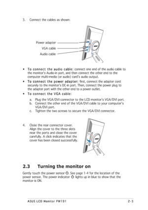 Page 172-3 2-32-3 2-3
2-3
ASUS LCD Monitor PW191 ASUS LCD Monitor PW191ASUS LCD Monitor PW191 ASUS LCD Monitor PW191
ASUS LCD Monitor PW191
3. Connect the cables as shown:
 Power adapter
       VGA cable
     Audio cable
•
To connect the audio cable:  To connect the audio cable: To connect the audio cable:  To connect the audio cable: 
To connect the audio cable: connect one end of the audio cable to
the monitor’s Audio-in port, and then connect the other end to the
computer multi-media (or audio) card’s audio...