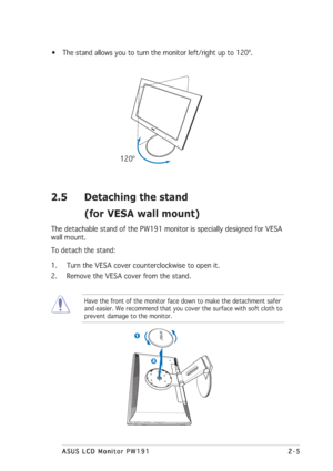 Page 192-5 2-52-5 2-5
2-5
ASUS LCD Monitor PW191 ASUS LCD Monitor PW191ASUS LCD Monitor PW191 ASUS LCD Monitor PW191
ASUS LCD Monitor PW191
• The stand allows you to turn the monitor left/right up to 120º.
      120º
2.5 Detaching the stand
(for VESA wall mount)
The detachable stand of the PW191 monitor is specially designed for VESA
wall mount.
To detach the stand:
1. Turn the VESA cover counterclockwise to open it.
2. Remove the VESA cover from the stand.
Have the front of the monitor face down to make the...