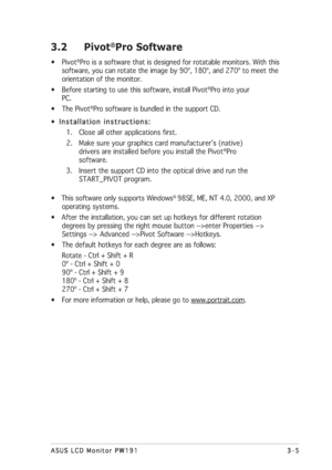 Page 253-5 3-53-5 3-5
3-5
ASUS LCD Monitor PW191 ASUS LCD Monitor PW191ASUS LCD Monitor PW191 ASUS LCD Monitor PW191
ASUS LCD Monitor PW191
3.2 Pivot®Pro Software
• Pivot®Pro is a software that is designed for rotatable monitors. With this
software, you can rotate the image by 90º, 180º, and 270º to meet the
orientation of the monitor.
• Before starting to use this software, install Pivot
®Pro into your
PC.
• The Pivot
®Pro software is bundled in the support CD.
•  
Installation instructions: Installation...