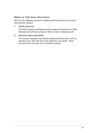 Page 7vii viivii vii
vii
Where to find more information Where to find more informationWhere to find more information Where to find more information
Where to find more information
Refer to the following sources for additional information and for product
and software updates.
1. 1.1. 1.
1.
ASUS websites ASUS websitesASUS websites ASUS websites
ASUS websites
The ASUS websites worldwide provide updated information on ASUS
hardware and software products. Refer to http://www.asus.com
2. 2.2. 2.
2.
Optional...