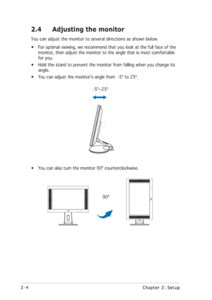 Page 182-4 2-42-4 2-4
2-4
Chapter 2: Setup Chapter 2: SetupChapter 2: Setup Chapter 2: Setup
Chapter 2: Setup
2.4 Adjusting the monitor
You can adjust the monitor to several directions as shown below.
• For optimal viewing, we recommend that you look at the full face of the
monitor, then adjust the monitor to the angle that is most comfortable
for you.
• Hold the stand to prevent the monitor from falling when you change its
angle.
• You can adjust the monitor’s angle from  -5º to 25º.
      -5º~25º
• You can...