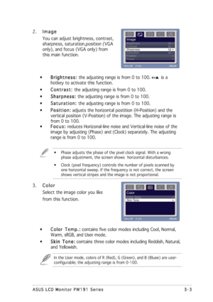 Page 233-3 3-33-3 3-3
3-3
ASUS LCD Monitor PW191 Series ASUS LCD Monitor PW191 SeriesASUS LCD Monitor PW191 Series ASUS LCD Monitor PW191 Series
ASUS LCD Monitor PW191 Series
2.
Image ImageImage Image
Image
You can adjust brightness, contrast,
sharpness, saturation,position (VGA
only), and focus (VGA only) from
this main function.
•
Brightness:  Brightness: Brightness:  Brightness: 
Brightness: the adjusting range is from 0 to 100.        is a
hotkey to activate this function.
•
Contrast:  Contrast: Contrast:...