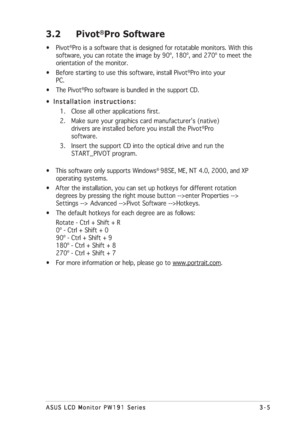 Page 253-5 3-53-5 3-5
3-5
ASUS LCD Monitor PW191 Series ASUS LCD Monitor PW191 SeriesASUS LCD Monitor PW191 Series ASUS LCD Monitor PW191 Series
ASUS LCD Monitor PW191 Series
3.2 Pivot®Pro Software
• Pivot®Pro is a software that is designed for rotatable monitors. With this
software, you can rotate the image by 90º, 180º, and 270º to meet the
orientation of the monitor.
• Before starting to use this software, install Pivot
®Pro into your
PC.
• The Pivot
®Pro software is bundled in the support CD.
•...