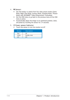 Page 121-4 1-41-4 1-4
1-4
Chapter 1: Product introduction Chapter 1: Product introductionChapter 1: Product introduction Chapter 1: Product introduction
Chapter 1: Product introduction
4. Sensor:  Sensor: Sensor:  Sensor:
 Sensor:
• Use this hotkey to switch from five video preset modes (Game
      Mode, Night View Mode, Scenery Mode, Standard Mode, Theater
      Mode) with SPLENDID™ Video Enhancement Technology.
• Exit the OSD menu or go back to the previous menu as the OSD
      menu is active.
•...