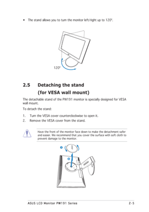 Page 192-5 2-52-5 2-5
2-5
ASUS LCD Monitor PW191 Series ASUS LCD Monitor PW191 SeriesASUS LCD Monitor PW191 Series ASUS LCD Monitor PW191 Series
ASUS LCD Monitor PW191 Series
• The stand allows you to turn the monitor left/right up to 120º.
      120º
2.5 Detaching the stand
(for VESA wall mount)
The detachable stand of the PW191 monitor is specially designed for VESA
wall mount.
To detach the stand:
1. Turn the VESA cover counterclockwise to open it.
2. Remove the VESA cover from the stand.
Have the front of...