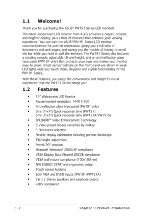 Page 101-2 1-21-2 1-2
1-2
Chapter 1: Product introduction Chapter 1: Product introductionChapter 1: Product introduction Chapter 1: Product introduction
Chapter 1: Product introduction
1.1 Welcome!
Thank you for purchasing the ASUS®  PW191 Series LCD monitor!
The latest widescreen LCD monitor from ASUS provides a crisper, broader,
and brighter display, plus a host of features that enhance your viewing
experience. You can turn the ASUS
® PW191 Series LCD monitor
counterclockwise for portrait orientation, giving...