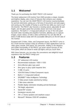 Page 121-2 1-21-2 1-2
1-2
Chapter 1: Product introduction Chapter 1: Product introductionChapter 1: Product introduction Chapter 1: Product introduction
Chapter 1: Product introduction
1.1 Welcome!
Thank you for purchasing the ASUS®  PW201 LCD monitor!
The latest widescreen LCD monitor from ASUS provides a crisper, broader,
and brighter display, plus a host of features that enhance your viewing
experience. You can turn the ASUS
® PW201 LCD monitor counterclockwise
for portrait orientation, giving you a full...