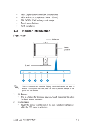 Page 131-3 1-31-3 1-3
1-3
ASUS LCD Monitor PW201 ASUS LCD Monitor PW201ASUS LCD Monitor PW201 ASUS LCD Monitor PW201
ASUS LCD Monitor PW201
1.3 Monitor introduction
Front view Front viewFront view Front view
Front view
  Webcam
                                                                                         Stereo
         Speaker
       Stand
• VESA Display Data Channel DDC2B compliance
• VESA wall mount compliance (100 x 100 mm)
• EPA ENERGY STAR
® and ergonomic design
• Touch sensor buttons
• RoHS...