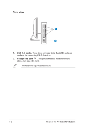 Page 161-6 1-61-6 1-6
1-6
Chapter 1: Product introduction Chapter 1: Product introductionChapter 1: Product introduction Chapter 1: Product introduction
Chapter 1: Product introduction
Side view Side viewSide view Side view
Side view
1 11 1
1
2 22 2
2
1.
USB 2.0 ports.  USB 2.0 ports. USB 2.0 ports.  USB 2.0 ports. 
USB 2.0 ports. These three Universal Serial Bus (USB) ports are
available for connecting USB 2.0 devices.
2.
Headphone port  Headphone port Headphone port  Headphone port 
Headphone port 
 .   .  ....