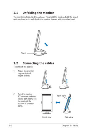 Page 182-2 2-22-2 2-2
2-2
Chapter 2: Setup Chapter 2: SetupChapter 2: Setup Chapter 2: Setup
Chapter 2: Setup
2.2 Connecting the cables
To connect the cables:
1. Adjust the monitor
to your desired
height and tilt.
2. Turn the monitor
90º counterclockwise
so you can clearly see
the ports at the
bottom of the rear
panel.
        Front view               Side view
             Stand
         Input ports
2.1 Unfolding the monitor
The monitor is folded in the package. To unfold the monitor, hold the stand
with one...