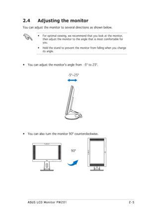 Page 212-5 2-52-5 2-5
2-5
ASUS LCD Monitor PW201 ASUS LCD Monitor PW201ASUS LCD Monitor PW201 ASUS LCD Monitor PW201
ASUS LCD Monitor PW201
2.4 Adjusting the monitor
You can adjust the monitor to several directions as shown below.
• For optimal viewing, we recommend that you look at the monitor,
then adjust the monitor to the angle that is most comfortable for
you.
• Hold the stand to prevent the monitor from falling when you change
its angle.
• You can also turn the monitor 90º counterclockwise....