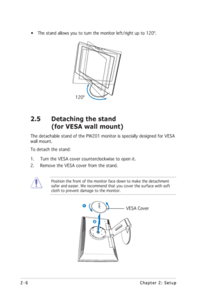 Page 222-6 2-62-6 2-6
2-6
Chapter 2: Setup Chapter 2: SetupChapter 2: Setup Chapter 2: Setup
Chapter 2: Setup
• The stand allows you to turn the monitor left/right up to 120º.
      120º
2.5 Detaching the stand
(for VESA wall mount)
The detachable stand of the PW201 monitor is specially designed for VESA
wall mount.
To detach the stand:
1. Turn the VESA cover counterclockwise to open it.
2. Remove the VESA cover from the stand.
Position the front of the monitor face down to make the detachment
safer and easier....