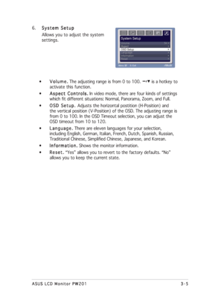 Page 293-5 3-53-5 3-5
3-5
ASUS LCD Monitor PW201 ASUS LCD Monitor PW201ASUS LCD Monitor PW201 ASUS LCD Monitor PW201
ASUS LCD Monitor PW201
6.
System Setup System SetupSystem Setup System Setup
System Setup
Allows you to adjust the system
settings.
•
Volume. Volume.Volume. Volume.
Volume. The adjusting range is from 0 to 100. 
 is a hotkey to
activate this function.
•
Aspect Controls. Aspect Controls.Aspect Controls. Aspect Controls.
Aspect Controls. In video mode, there are four kinds of settings
which fit...