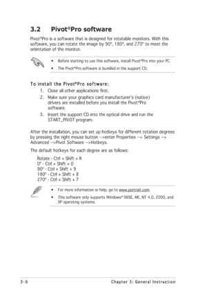 Page 303-6 3-63-6 3-6
3-6
Chapter 3: General Instruction Chapter 3: General InstructionChapter 3: General Instruction Chapter 3: General Instruction
Chapter 3: General Instruction
3.2 Pivot®Pro software
Pivot®Pro is a software that is designed for rotatable monitors. With this
software, you can rotate the image by 90º, 180º, and 270º to meet the
orientation of the monitor.
• Before starting to use this software, install Pivot®Pro into your PC.
• The Pivot®Pro software is bundled in the support CD.
To install...