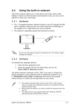 Page 313-7 3-73-7 3-7
3-7
ASUS LCD Monitor PW201 ASUS LCD Monitor PW201ASUS LCD Monitor PW201 ASUS LCD Monitor PW201
ASUS LCD Monitor PW201
3.3 Using the built-in webcam
This built-in webcam allows you to take photos and make videos; while
talking to friends via Internet-based communication tools, you can use the
webcam to show your vivid image.
3.3.1 3.3.13.3.1 3.3.1
3.3.1
Hardware HardwareHardware Hardware
Hardware
• The 1.3 megapixel webcam transmits images to your PC through the USB
ports. Therefore, make...