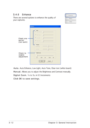 Page 363-12 3-123-12 3-12
3-12
Chapter 3: General Instruction Chapter 3: General InstructionChapter 3: General Instruction Chapter 3: General Instruction
Chapter 3: General Instruction
Auto.  Auto. Auto.  Auto. 
Auto. Auto Enhance, Low Light, Auto Tone, Clear text (white board)
Manual.  Manual. Manual.  Manual. 
Manual. Allows you to adjust the Brightness and Contrast manually.
Digital Zoom.  Digital Zoom. Digital Zoom.  Digital Zoom. 
Digital Zoom. 1x to 3x, in 0.5 increments
Click OK to save settings. Click...