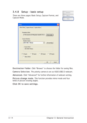 Page 383-14 3-143-14 3-14
3-14
Chapter 3: General Instruction Chapter 3: General InstructionChapter 3: General Instruction Chapter 3: General Instruction
Chapter 3: General Instruction
Destination Folder. Destination Folder.Destination Folder. Destination Folder.
Destination Folder. Click “Browse” to choose the folder for saving files.
Camera Selection.  Camera Selection. Camera Selection.  Camera Selection. 
Camera Selection. The priority camera is set as ASUS USB2.0 webcam.
Advanced.  Advanced. Advanced....