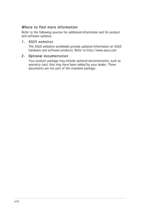 Page 8viii viiiviii viii
viii
Where to find more information Where to find more informationWhere to find more information Where to find more information
Where to find more information
Refer to the following sources for additional information and for product
and software updates.
1. 1.1. 1.
1.
ASUS websites ASUS websitesASUS websites ASUS websites
ASUS websites
The ASUS websites worldwide provide updated information on ASUS
hardware and software products. Refer to http://www.asus.com
2. 2.2. 2.
2.
Optional...