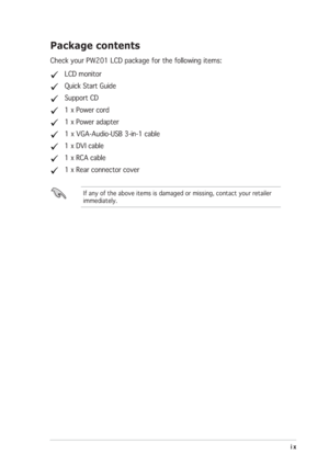 Page 9ix ixix ix
ix
If any of the above items is damaged or missing, contact your retailer
immediately.
Package contents
Check your PW201 LCD package for the following items:
   LCD monitor
   Quick Start Guide
   Support CD
   1 x Power cord
   1 x Power adapter
   1 x VGA-Audio-USB 3-in-1 cable
   1 x DVI cable
   1 x RCA cable
   1 x Rear connector cover
 