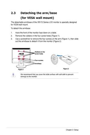 Page 14
2-2Chapter 2: Setup

2.3 Detaching the arm/base  
  (for VESA wall mount)
The detachable arm/base of the VB172 Series LCD monitor is specially designed 
for VESA wall mount. 
To detach the arm/base: 
1. Have the front of the monitor face down on a table.
2.  Remove the rubbers in the four screw holes (Figure 1).
3.  Use a screwdriver to remove the four screws on the arm (Figure 1), then slide 
out the arm/base to detach it from the monitor (Figure 2).
We recommend that you cover the table surface with...