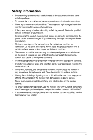 Page 5
v

Safety information
• Before setting up the monitor, carefully read all the documentation that came 
with the package.   
•  To prevent fire or shock hazard, never expose the monitor to rain or moisture.  
•  Never try to open the monitor cabinet. The dangerous high voltages inside the 
monitor may result in serious physical injury. 
•  If the power supply is broken, do not try to fix it by yourself. Contact a qualified 
service technician or your retailer.  
•  Before using the product, make sure all...