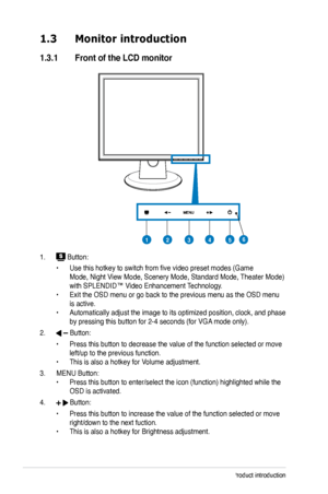 Page 10
1-2Chapter 1: Product introduction

1.3 Monitor introduction
1.3.1. Front.of.the.LCD.monitor
1.  Button:
  • Use this hotkey to switch from five video preset modes (Game 
 
  Mode, Night View Mode, Scenery Mode, Standard Mode, Theater Mode)   
  with SPLENDID™ Video Enhancement Technology.
 
•  Exit the OSD menu or go back to the previous menu as the OSD menu  
  is active.
 
•  Automatically adjust the image to its optimized position, clock, and p hase  
  by pressing this button for 2-4 seconds (for...