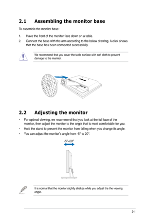 Page 13
2-1ASUS LCD Monitor VB172 Series
2.1 Assembling the monitor base
To assemble the monitor base:
1. Have the front of the monitor face down on a table.
2.  Connect the base with the arm according to the below drawing. A click shows 
that the base has been connected successfully. 
We recommend that you cover the table surface with soft cloth to prevent \
damage to the monitor. 
2.2  Adjusting the monitor
• For optimal viewing, we recommend that you look at the full face of the 
monitor, then adjust the...