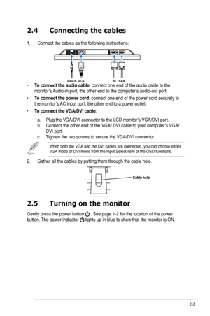 Page 15
2-ASUS LCD Monitor VB172 Series

2.4	 Connecting	 the 	 cables
1.  Connect the cables as the following instructions:
•  
To connect the audio cable: connect one end of the audio cable to the  
monitor’s Audio-in port, the other end to the computer's audio-out port. 
•
 
To connect the power cord: connect one end of the power cord securely to 
the monitor’s AC input port, the other end to a power outlet.
•
 
To connect the VGA/DVI cable: 
 
a.
 
Plug the VGA/DVI connector to the LCD monitor’s...