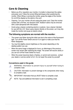 Page 6
vi

Care & Cleaning 
• Before you lift or reposition your monitor, it is better to disconnect the cables 
and power cord. Follow the correct lifting techniques when positioning t\
he 
monitor. When lifting or carrying the monitor, grasp the edges of the monitor. 
Do not lift the display by the stand or the cord. 
•  Cleaning. Turn your monitor off and unplug the power cord. Clean the monitor 
surface with a lint-free, non-abrasive cloth. Stubborn stains may be rem\
oved 
with a cloth dampened with mild...