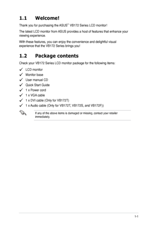 Page 9
1-1ASUS LCD Monitor VB172 Series
1.1 Welcome!  
Thank you for purchasing the ASUS®  VB172 Series LCD monitor!
The latest LCD monitor from ASUS provides a host of features that enhance your 
viewing experience.  
With these features, you can enjoy the convenience and delightful visual 
experience that the VB172 Series brings you!
1.2 Package contents
Check your VB172 Series LCD monitor package for the following items:
   LCD monitor
   Monitor base
   User manual CD
   Quick Start Guide
   1 x Power...