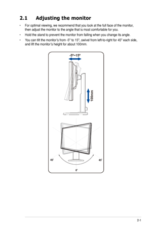 Page 11
2-
2.1	 Adjusting	 the 	 monitor
•  For optimal viewing, we recommend that you look at the full face of the monitor, 
then adjust the monitor to the angle that is most comfortable for you.
•  Hold the stand to prevent the monitor from falling when you change its angle.
• 
 
-5º~15º 
100mm
45º        
0º
You can tilt the monitor’s from -5º to 15º, swivel from left-to-right for 45º each side,  
and lift the monitor’s height for about 100mm.
45º        
ASUS LCD Monitor VB195(x)L / VB175(x)L  Series
 