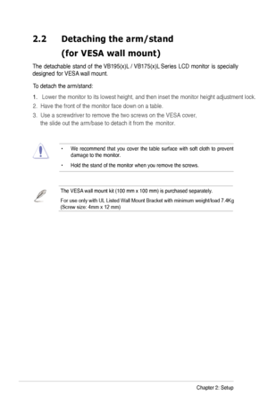 Page 12
2-2Chapter 2: Setup
2.2	 Detaching 	 the 	 arm/stand 		
	 (for	 VESA 	 wall 	 mount)

The  detachable  stand  of the VB195(x)L / VB175(x)L  Series  LCD  monitor  is  specially 
designed  for V
ESA wall mount. 
•   We  recommend  that  you  cover  the  table  surface  with  soft  cloth  to  prevent damage to the monitor. 
•  Hold the stand of the monitor when you remove the screws. 
To detach the arm/stand: 
.   Lower the monitor to its lowest height, and then inset the monitor heigh\
t adjustment...